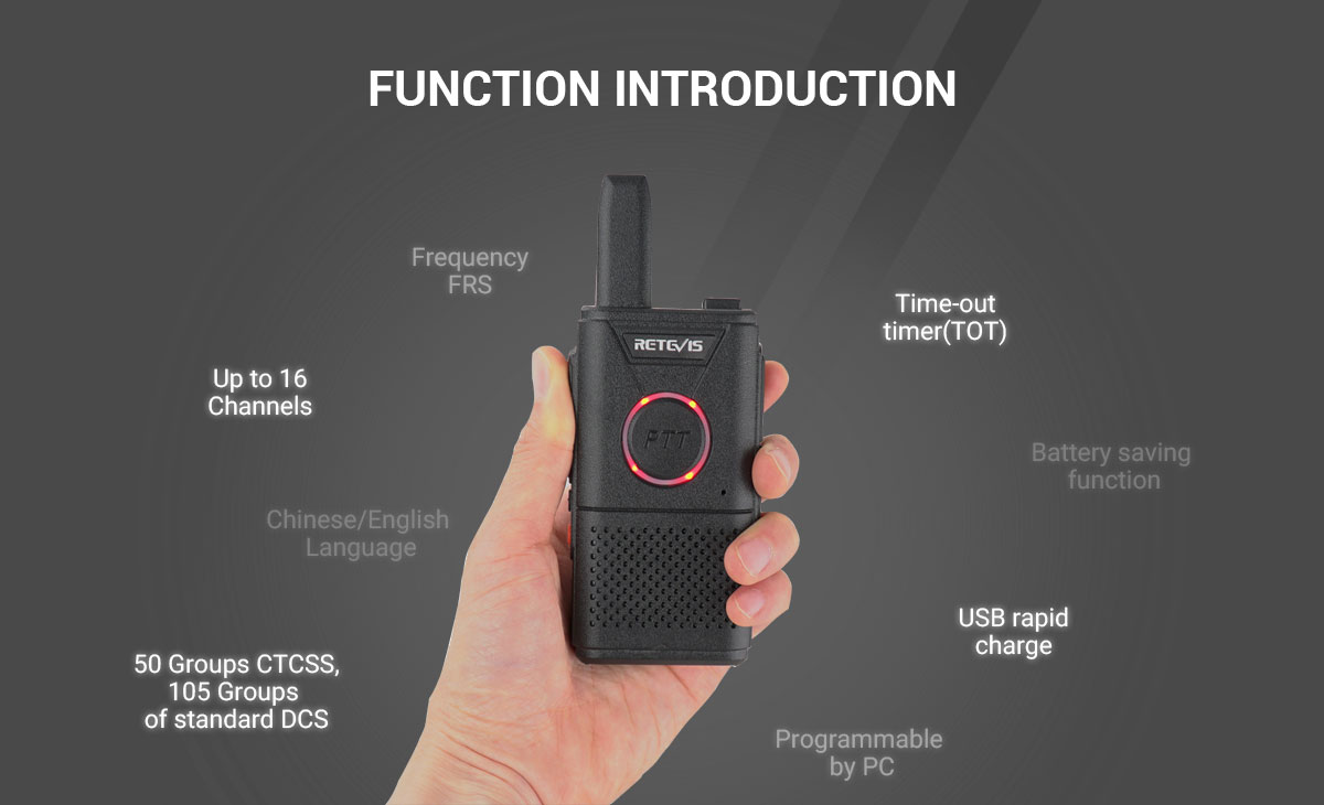  Frequency  FRS  ◆   Up to 16 Channels  ◆   Chinese/English Language  ◆   50 Groups CTCSS,105 Groups of standard DCS  ◆   Time-out timer(TOT)  ◆   Battery saving function  ◆   USB rapid charge  ◆   Programmable by PC