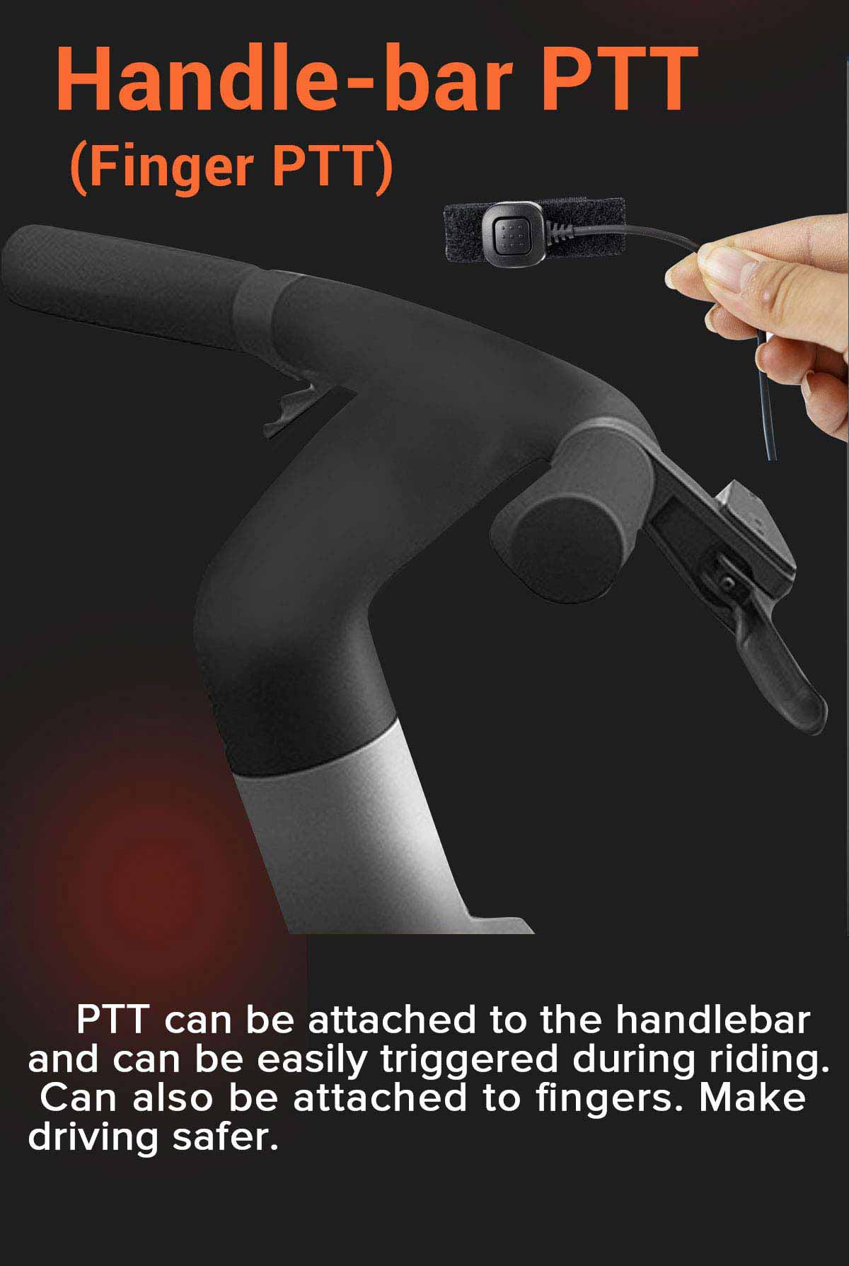 Handlebar PTT (Finger PTT): PTT can be attached to the handlebar and can be easily triggered during riding. Can also be attached to fingers. Make driving safer.